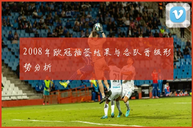2008年欧冠抽签结果与各队晋级形势分析