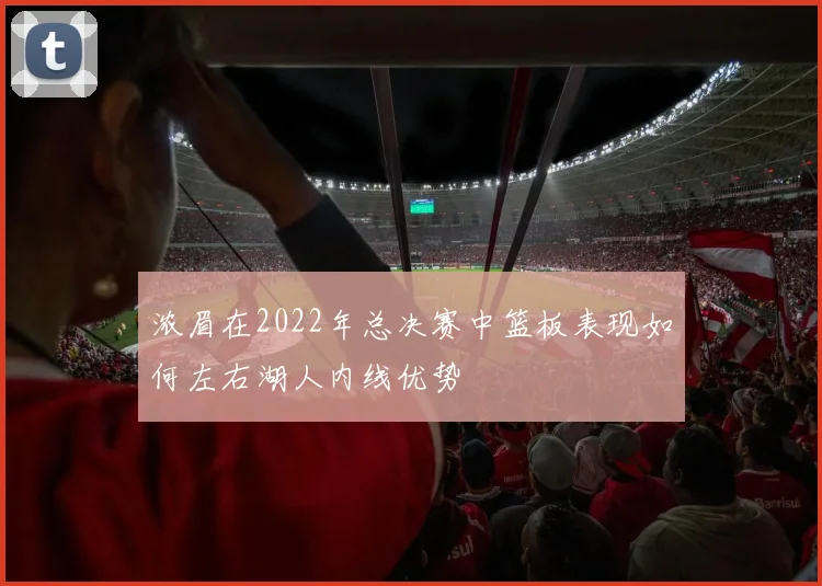 浓眉在2022年总决赛中篮板表现如何左右湖人内线优势