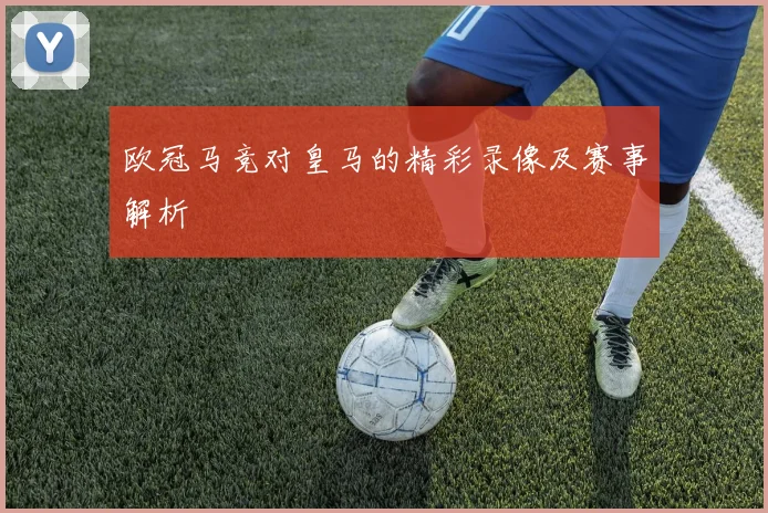 欧冠马竞对皇马的精彩录像及赛事解析