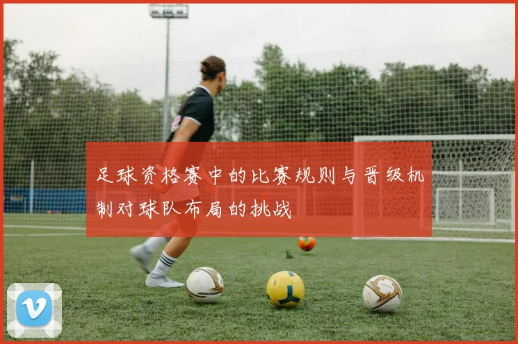 足球资格赛中的比赛规则与晋级机制对球队布局的挑战